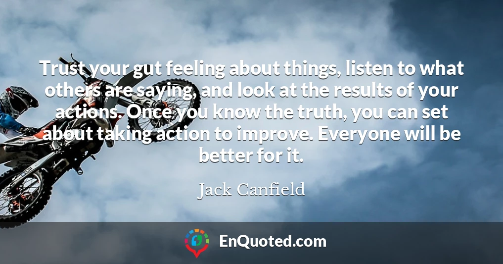 Trust your gut feeling about things, listen to what others are saying, and look at the results of your actions. Once you know the truth, you can set about taking action to improve. Everyone will be better for it.