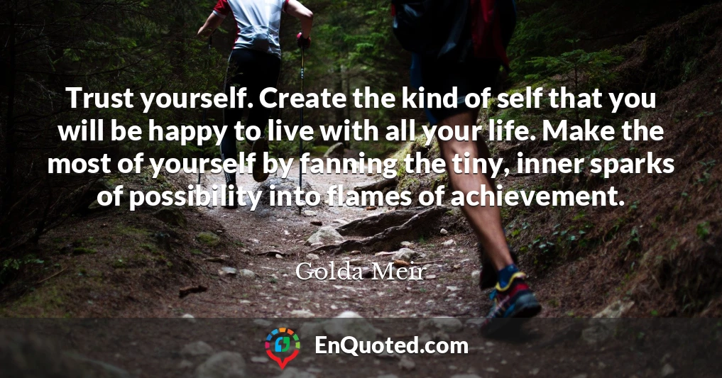 Trust yourself. Create the kind of self that you will be happy to live with all your life. Make the most of yourself by fanning the tiny, inner sparks of possibility into flames of achievement.