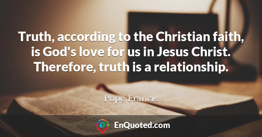Truth, according to the Christian faith, is God's love for us in Jesus Christ. Therefore, truth is a relationship.
