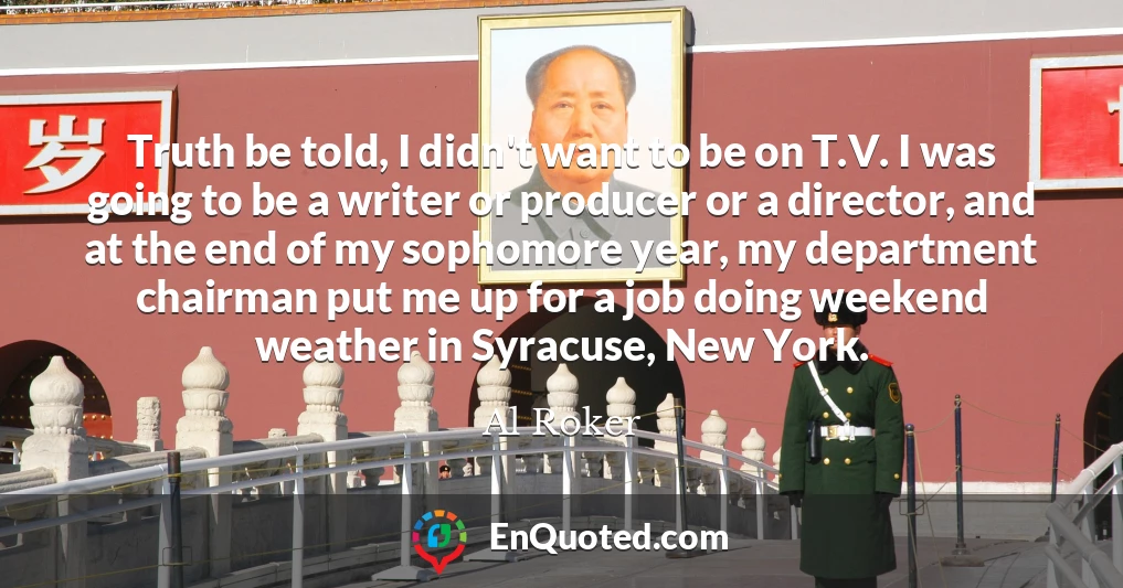 Truth be told, I didn't want to be on T.V. I was going to be a writer or producer or a director, and at the end of my sophomore year, my department chairman put me up for a job doing weekend weather in Syracuse, New York.