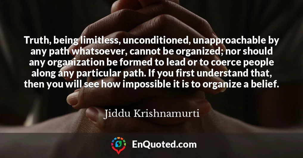 Truth, being limitless, unconditioned, unapproachable by any path whatsoever, cannot be organized; nor should any organization be formed to lead or to coerce people along any particular path. If you first understand that, then you will see how impossible it is to organize a belief.