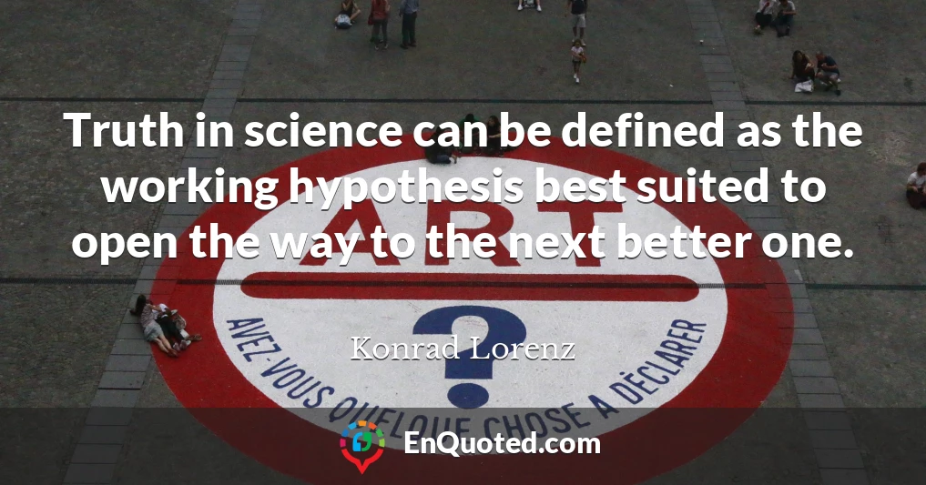 Truth in science can be defined as the working hypothesis best suited to open the way to the next better one.
