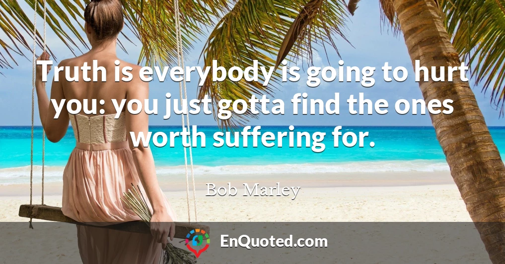 Truth is everybody is going to hurt you: you just gotta find the ones worth suffering for.