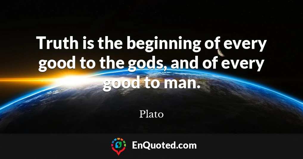 Truth is the beginning of every good to the gods, and of every good to man.