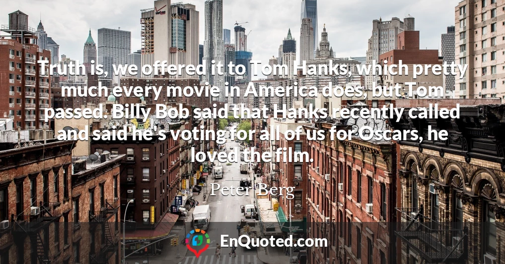 Truth is, we offered it to Tom Hanks, which pretty much every movie in America does, but Tom passed. Billy Bob said that Hanks recently called and said he's voting for all of us for Oscars, he loved the film.