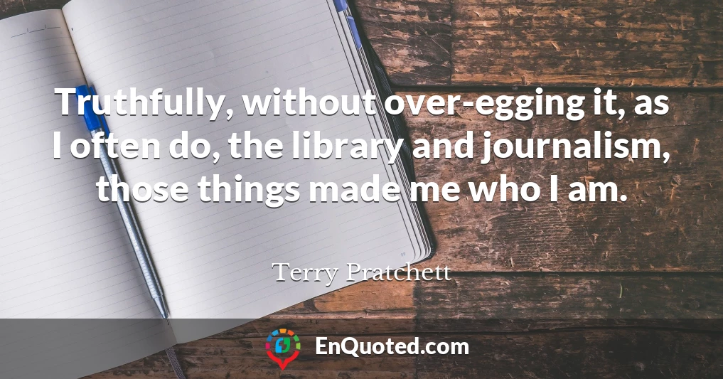 Truthfully, without over-egging it, as I often do, the library and journalism, those things made me who I am.