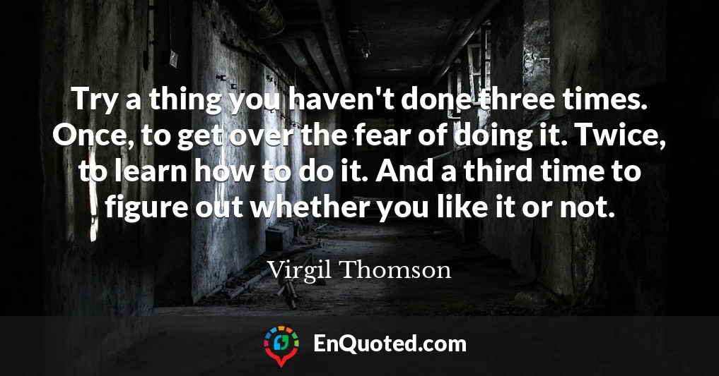 Try a thing you haven't done three times. Once, to get over the fear of doing it. Twice, to learn how to do it. And a third time to figure out whether you like it or not.