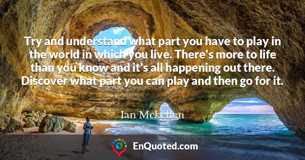 Try and understand what part you have to play in the world in which you live. There's more to life than you know and it's all happening out there. Discover what part you can play and then go for it.