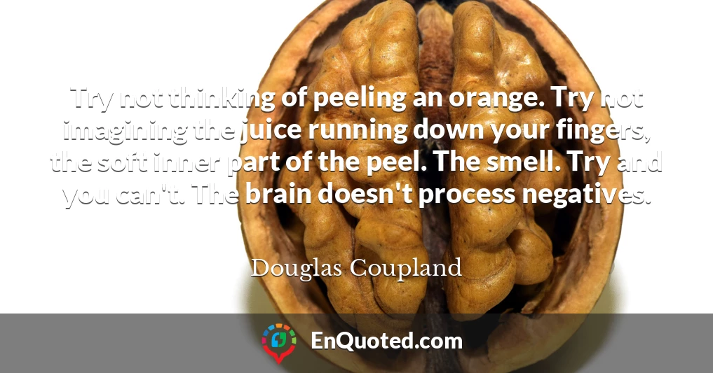 Try not thinking of peeling an orange. Try not imagining the juice running down your fingers, the soft inner part of the peel. The smell. Try and you can't. The brain doesn't process negatives.