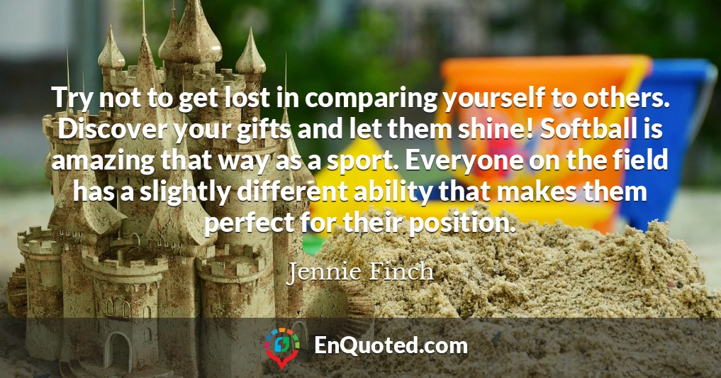 Try not to get lost in comparing yourself to others. Discover your gifts and let them shine! Softball is amazing that way as a sport. Everyone on the field has a slightly different ability that makes them perfect for their position.