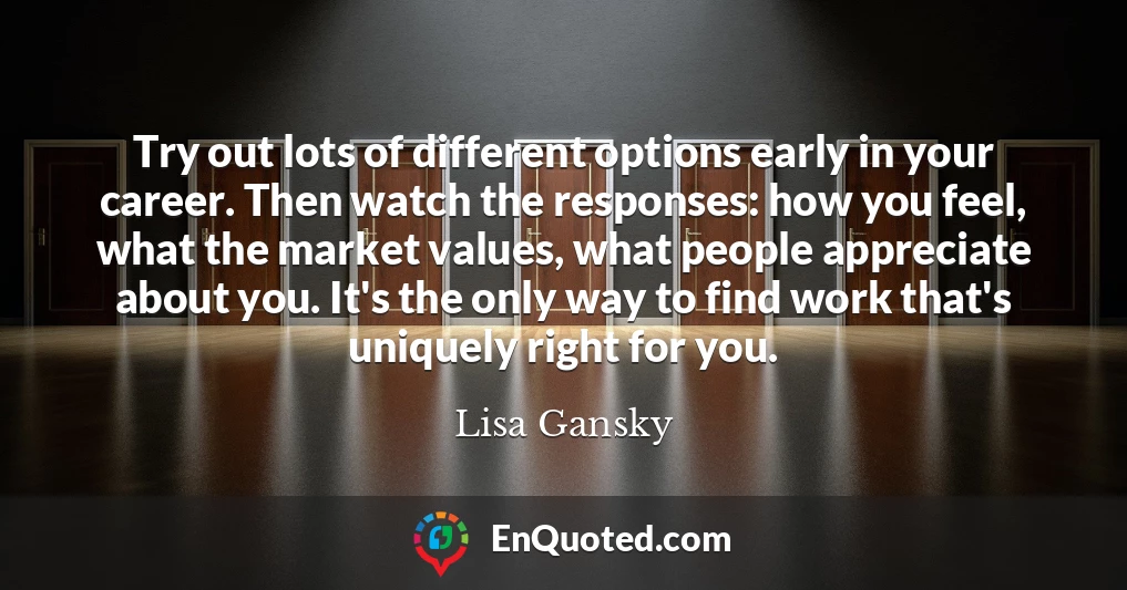 Try out lots of different options early in your career. Then watch the responses: how you feel, what the market values, what people appreciate about you. It's the only way to find work that's uniquely right for you.