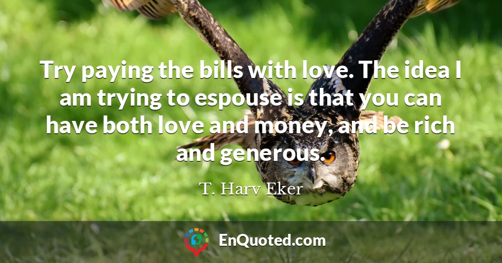 Try paying the bills with love. The idea I am trying to espouse is that you can have both love and money, and be rich and generous.