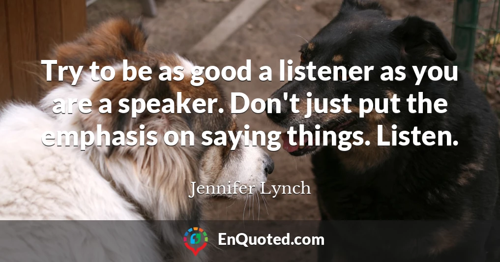 Try to be as good a listener as you are a speaker. Don't just put the emphasis on saying things. Listen.