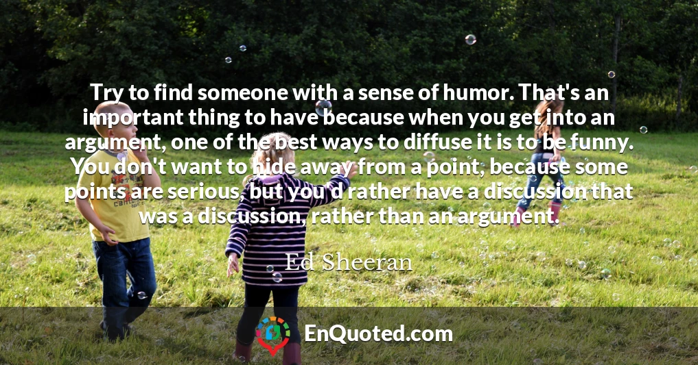 Try to find someone with a sense of humor. That's an important thing to have because when you get into an argument, one of the best ways to diffuse it is to be funny. You don't want to hide away from a point, because some points are serious, but you'd rather have a discussion that was a discussion, rather than an argument.