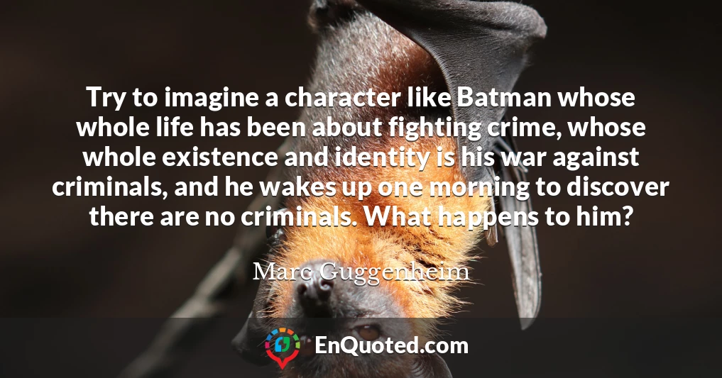 Try to imagine a character like Batman whose whole life has been about fighting crime, whose whole existence and identity is his war against criminals, and he wakes up one morning to discover there are no criminals. What happens to him?