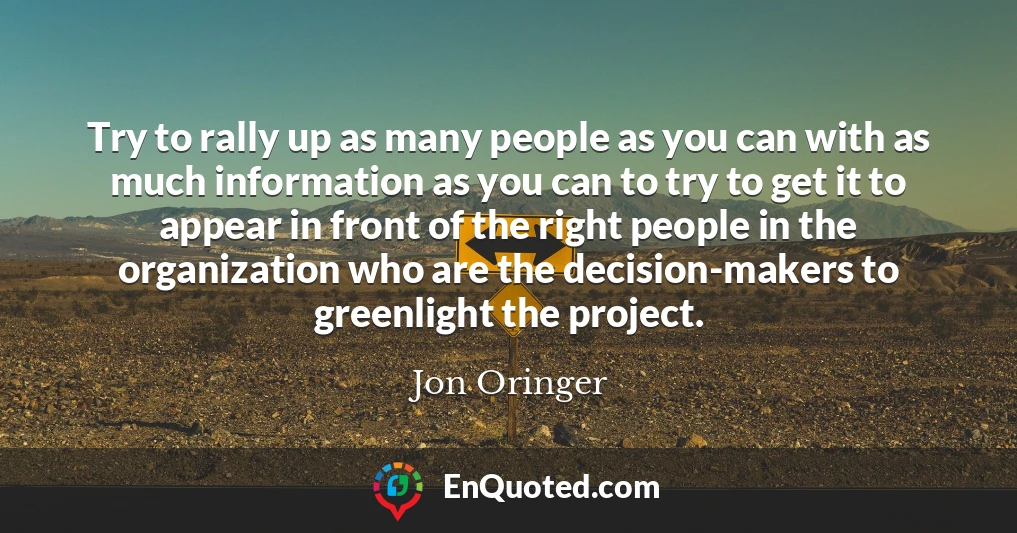 Try to rally up as many people as you can with as much information as you can to try to get it to appear in front of the right people in the organization who are the decision-makers to greenlight the project.