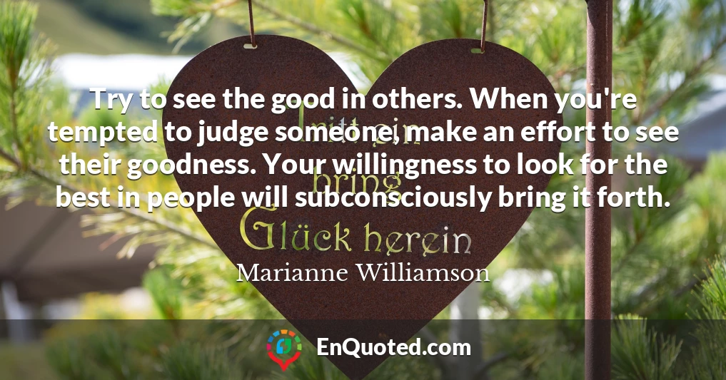 Try to see the good in others. When you're tempted to judge someone, make an effort to see their goodness. Your willingness to look for the best in people will subconsciously bring it forth.