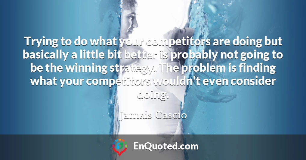 Trying to do what your competitors are doing but basically a little bit better is probably not going to be the winning strategy. The problem is finding what your competitors wouldn't even consider doing.