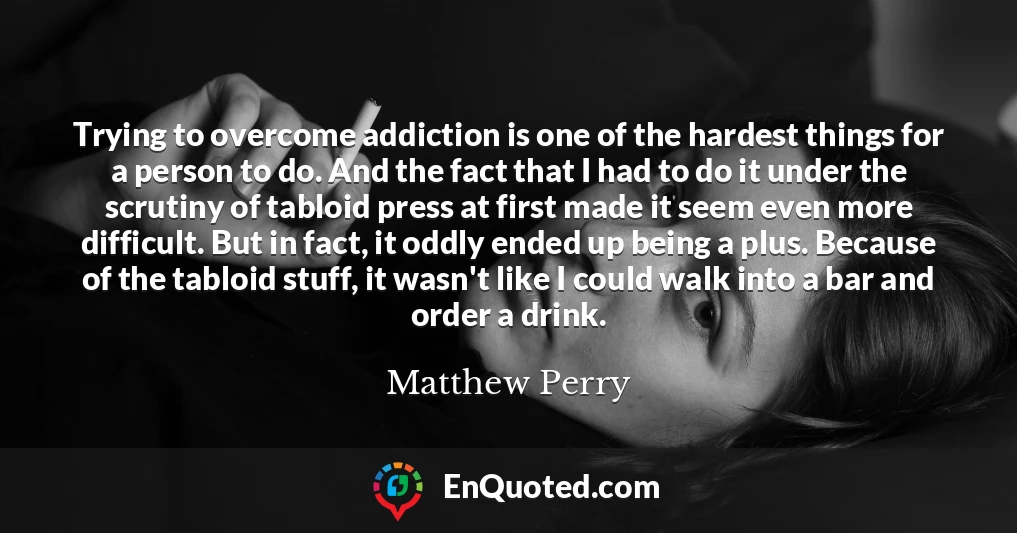 Trying to overcome addiction is one of the hardest things for a person to do. And the fact that I had to do it under the scrutiny of tabloid press at first made it seem even more difficult. But in fact, it oddly ended up being a plus. Because of the tabloid stuff, it wasn't like I could walk into a bar and order a drink.