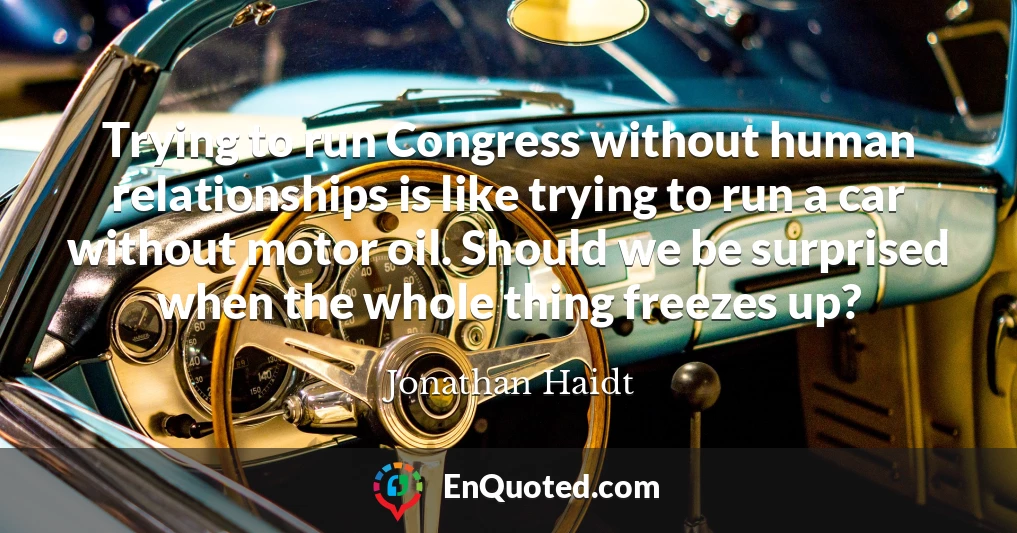Trying to run Congress without human relationships is like trying to run a car without motor oil. Should we be surprised when the whole thing freezes up?