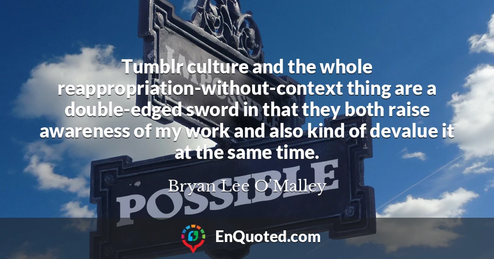 Tumblr culture and the whole reappropriation-without-context thing are a double-edged sword in that they both raise awareness of my work and also kind of devalue it at the same time.