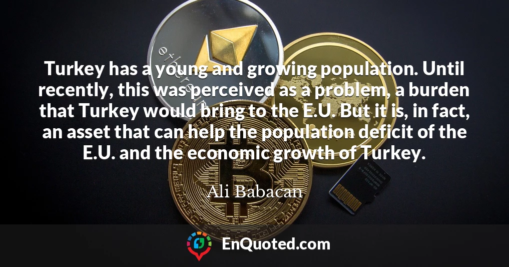 Turkey has a young and growing population. Until recently, this was perceived as a problem, a burden that Turkey would bring to the E.U. But it is, in fact, an asset that can help the population deficit of the E.U. and the economic growth of Turkey.