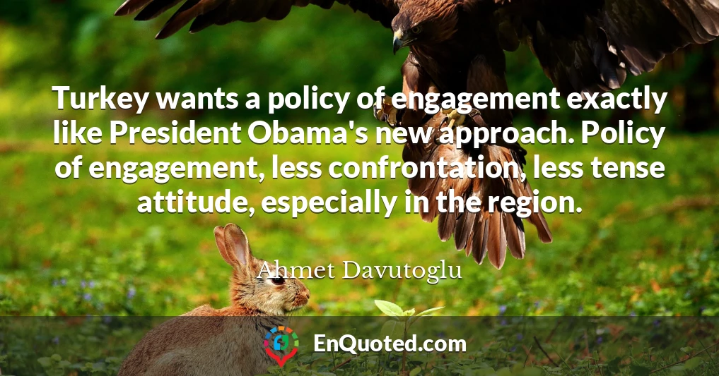 Turkey wants a policy of engagement exactly like President Obama's new approach. Policy of engagement, less confrontation, less tense attitude, especially in the region.