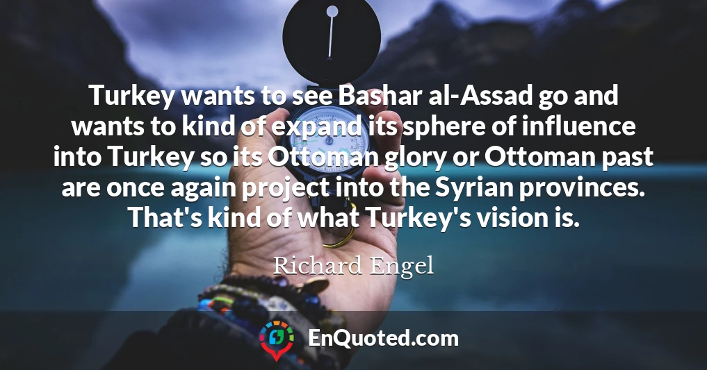 Turkey wants to see Bashar al-Assad go and wants to kind of expand its sphere of influence into Turkey so its Ottoman glory or Ottoman past are once again project into the Syrian provinces. That's kind of what Turkey's vision is.