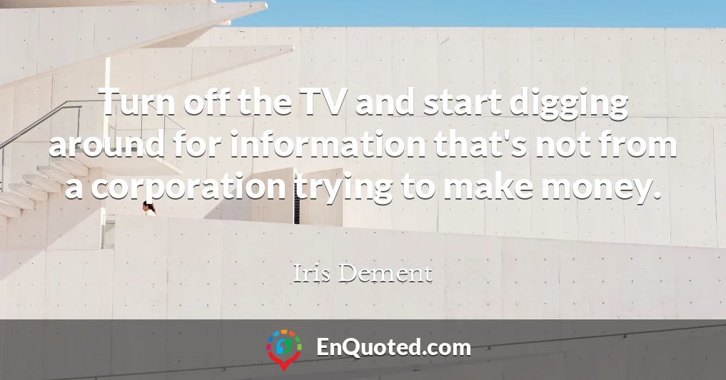 Turn off the TV and start digging around for information that's not from a corporation trying to make money.