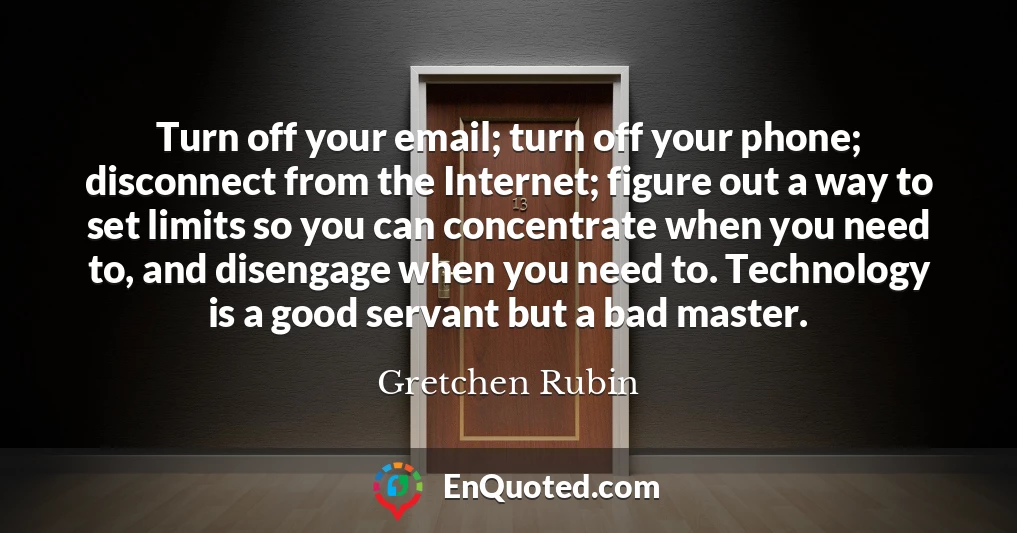 Turn off your email; turn off your phone; disconnect from the Internet; figure out a way to set limits so you can concentrate when you need to, and disengage when you need to. Technology is a good servant but a bad master.