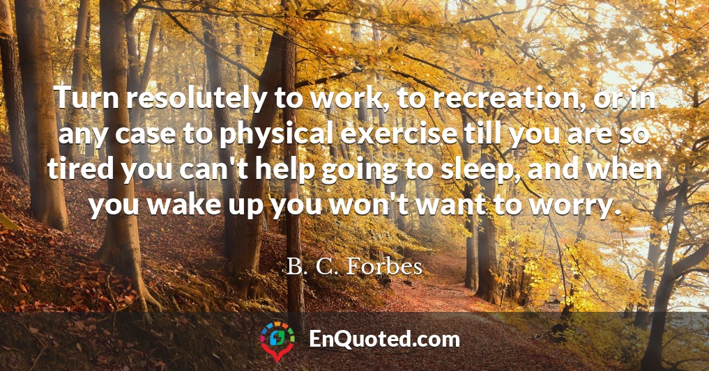 Turn resolutely to work, to recreation, or in any case to physical exercise till you are so tired you can't help going to sleep, and when you wake up you won't want to worry.