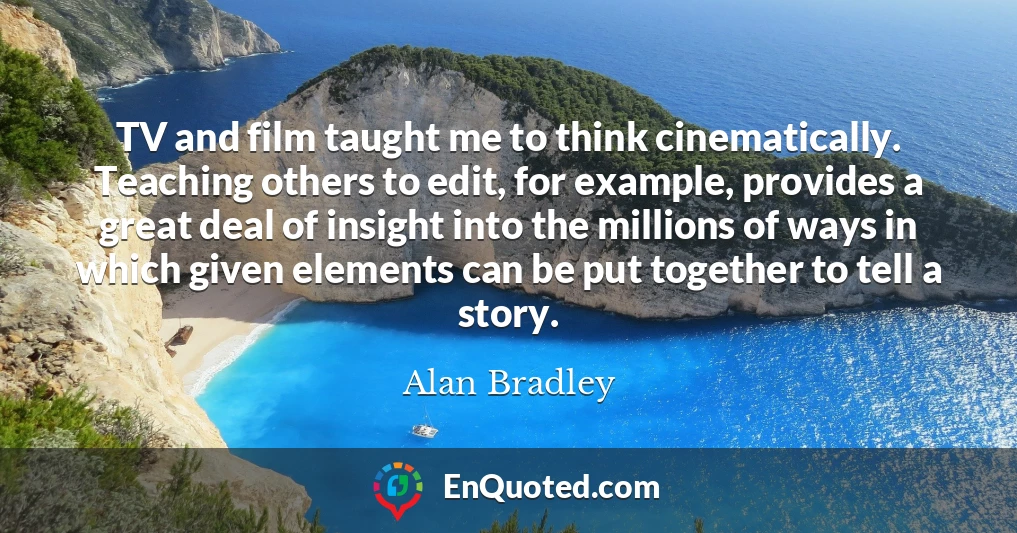 TV and film taught me to think cinematically. Teaching others to edit, for example, provides a great deal of insight into the millions of ways in which given elements can be put together to tell a story.