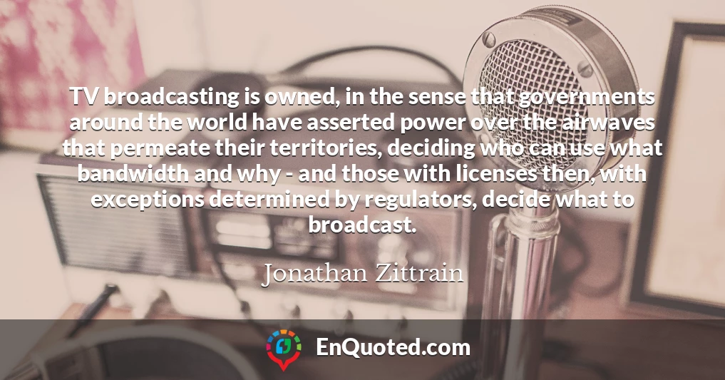 TV broadcasting is owned, in the sense that governments around the world have asserted power over the airwaves that permeate their territories, deciding who can use what bandwidth and why - and those with licenses then, with exceptions determined by regulators, decide what to broadcast.