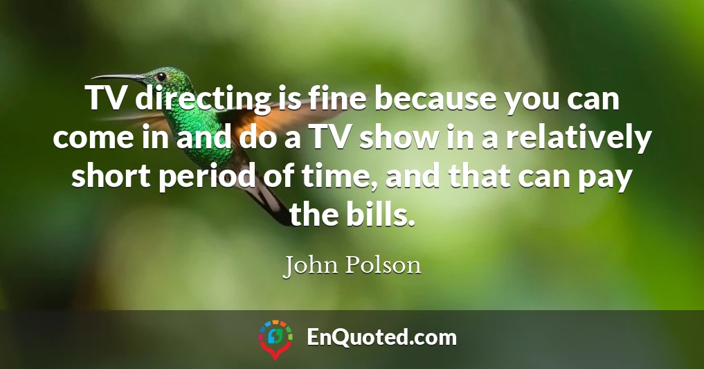 TV directing is fine because you can come in and do a TV show in a relatively short period of time, and that can pay the bills.