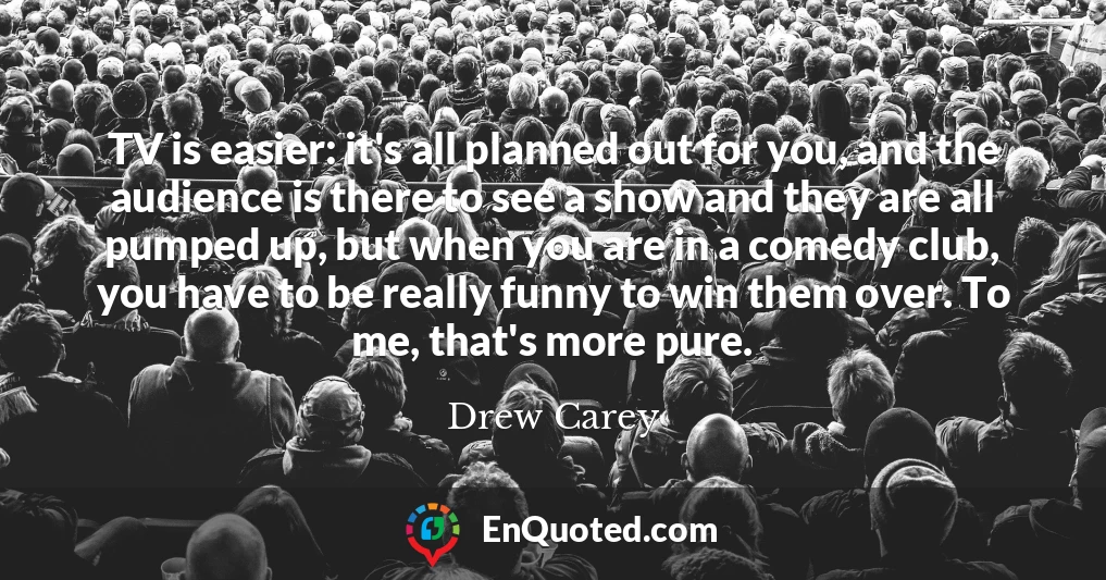 TV is easier: it's all planned out for you, and the audience is there to see a show and they are all pumped up, but when you are in a comedy club, you have to be really funny to win them over. To me, that's more pure.