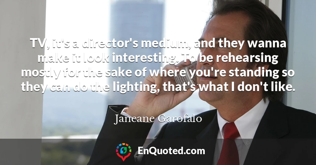 TV, it's a director's medium, and they wanna make it look interesting. To be rehearsing mostly for the sake of where you're standing so they can do the lighting, that's what I don't like.