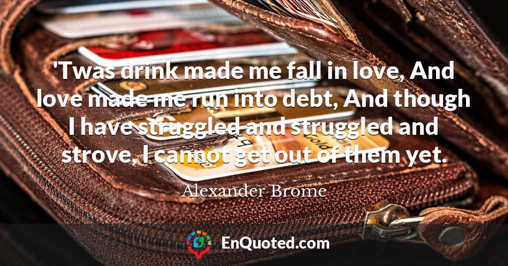 'Twas drink made me fall in love, And love made me run into debt, And though I have struggled and struggled and strove, I cannot get out of them yet.
