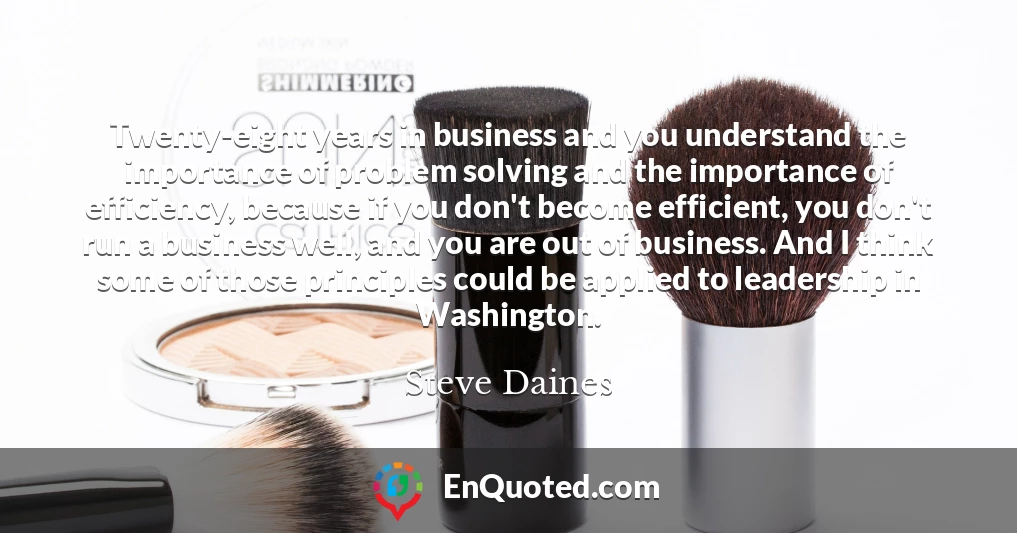 Twenty-eight years in business and you understand the importance of problem solving and the importance of efficiency, because if you don't become efficient, you don't run a business well, and you are out of business. And I think some of those principles could be applied to leadership in Washington.