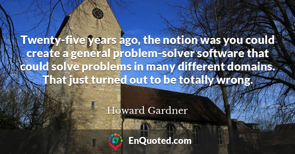 Twenty-five years ago, the notion was you could create a general problem-solver software that could solve problems in many different domains. That just turned out to be totally wrong.
