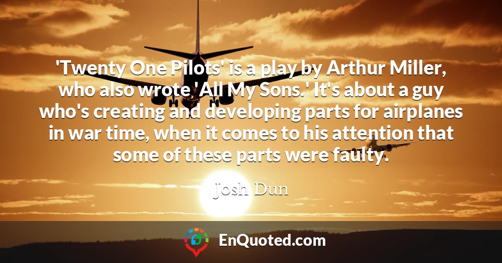 'Twenty One Pilots' is a play by Arthur Miller, who also wrote 'All My Sons.' It's about a guy who's creating and developing parts for airplanes in war time, when it comes to his attention that some of these parts were faulty.