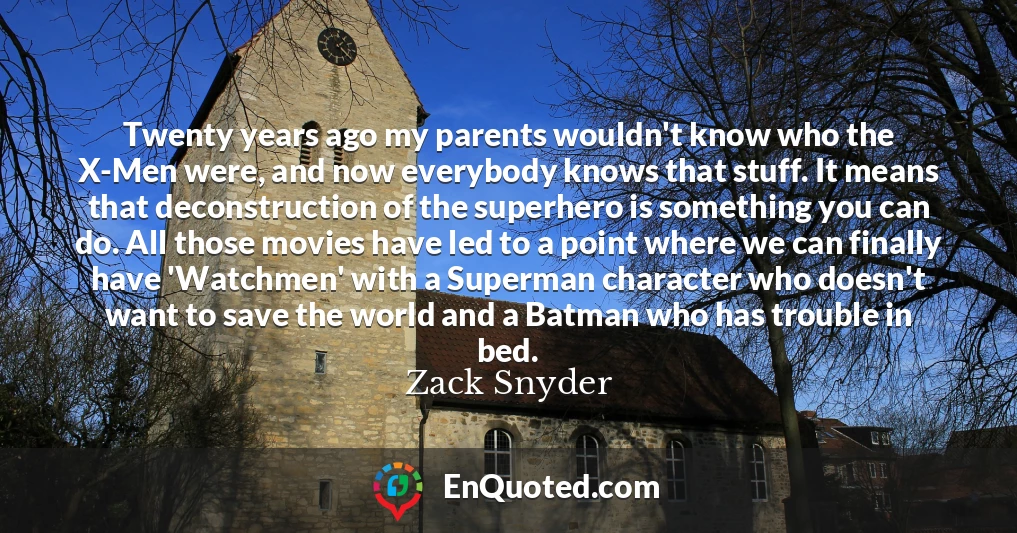 Twenty years ago my parents wouldn't know who the X-Men were, and now everybody knows that stuff. It means that deconstruction of the superhero is something you can do. All those movies have led to a point where we can finally have 'Watchmen' with a Superman character who doesn't want to save the world and a Batman who has trouble in bed.