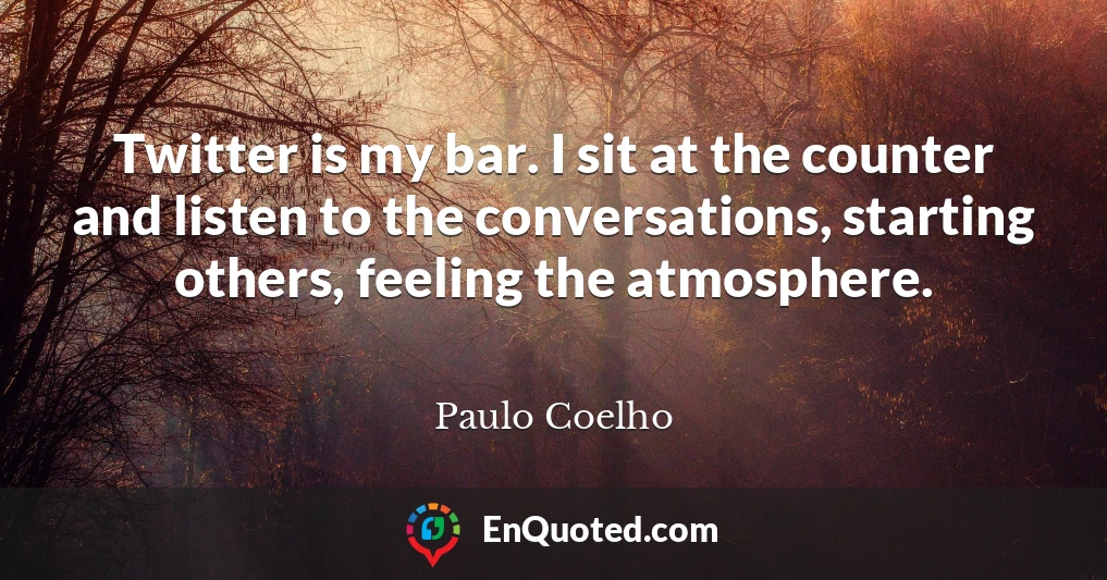 Twitter is my bar. I sit at the counter and listen to the conversations, starting others, feeling the atmosphere.