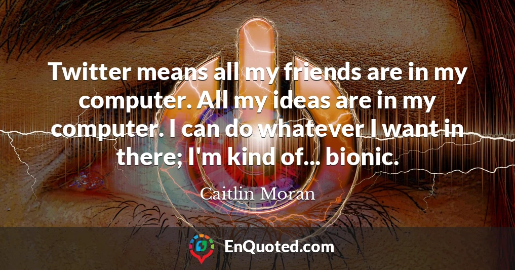 Twitter means all my friends are in my computer. All my ideas are in my computer. I can do whatever I want in there; I'm kind of... bionic.