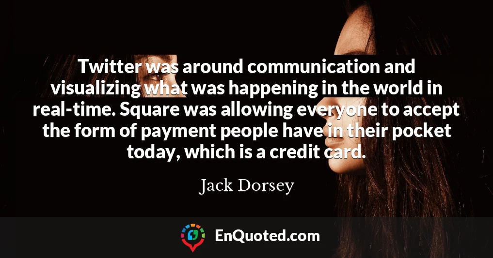 Twitter was around communication and visualizing what was happening in the world in real-time. Square was allowing everyone to accept the form of payment people have in their pocket today, which is a credit card.