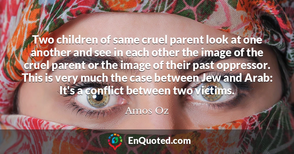 Two children of same cruel parent look at one another and see in each other the image of the cruel parent or the image of their past oppressor. This is very much the case between Jew and Arab: It's a conflict between two victims.