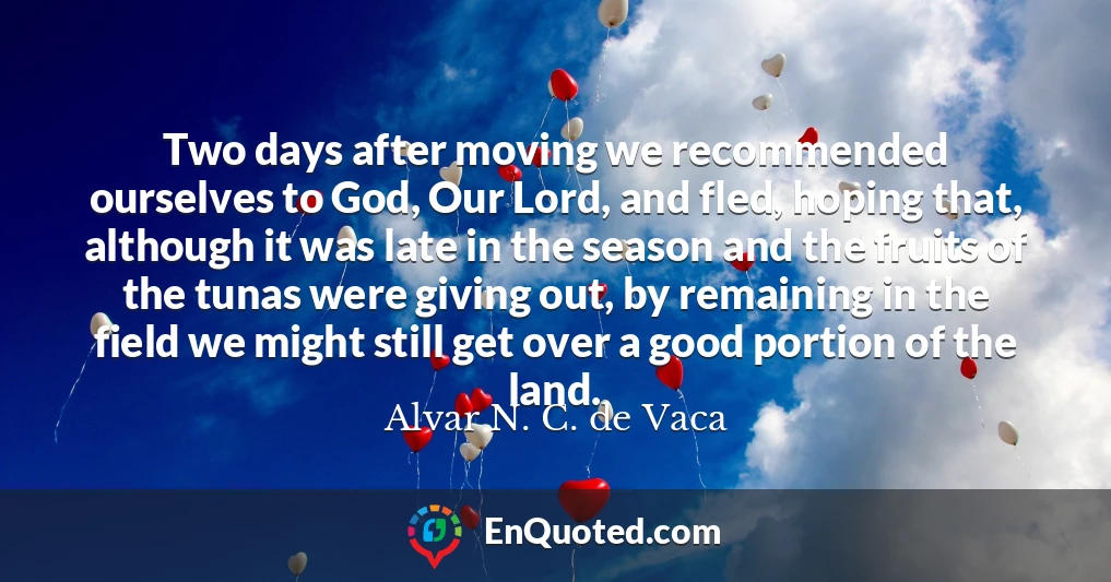 Two days after moving we recommended ourselves to God, Our Lord, and fled, hoping that, although it was late in the season and the fruits of the tunas were giving out, by remaining in the field we might still get over a good portion of the land.