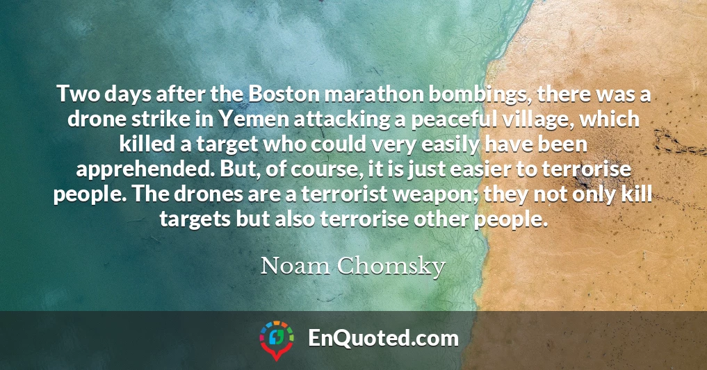 Two days after the Boston marathon bombings, there was a drone strike in Yemen attacking a peaceful village, which killed a target who could very easily have been apprehended. But, of course, it is just easier to terrorise people. The drones are a terrorist weapon; they not only kill targets but also terrorise other people.