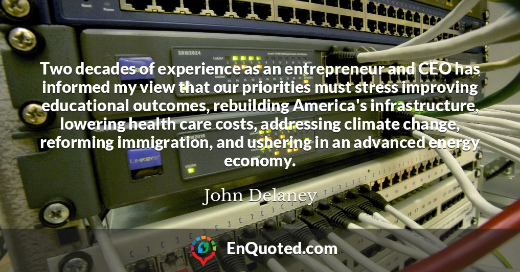 Two decades of experience as an entrepreneur and CEO has informed my view that our priorities must stress improving educational outcomes, rebuilding America's infrastructure, lowering health care costs, addressing climate change, reforming immigration, and ushering in an advanced energy economy.