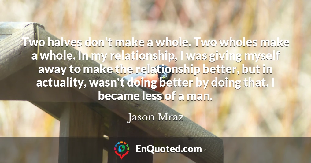 Two halves don't make a whole. Two wholes make a whole. In my relationship, I was giving myself away to make the relationship better, but in actuality, wasn't doing better by doing that. I became less of a man.