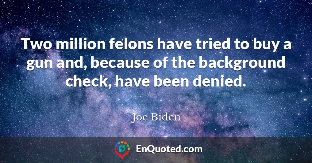 Two million felons have tried to buy a gun and, because of the background check, have been denied.